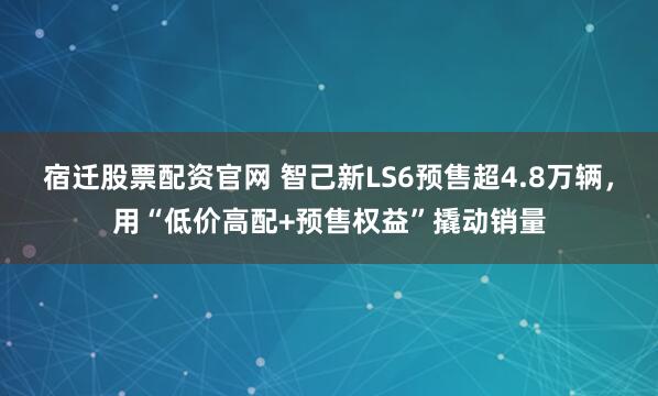 宿迁股票配资官网 智己新LS6预售超4.8万辆，用“低价高配+预售权益”撬动销量