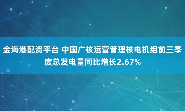 金海港配资平台 中国广核运营管理核电机组前三季度总发电量同比增长2.67%