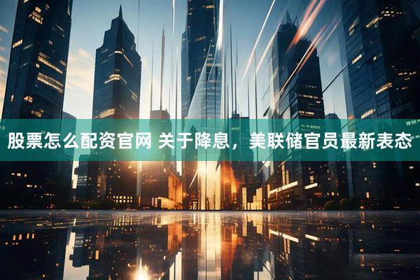 股票怎么配资官网 关于降息，美联储官员最新表态