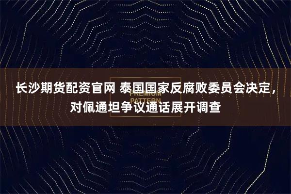 长沙期货配资官网 泰国国家反腐败委员会决定，对佩通坦争议通话展开调查
