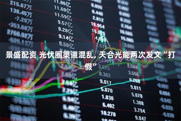 景盛配资 光伏圈渠道混乱, 天合光能两次发文“打假”