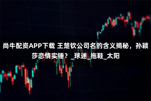 尚牛配资APP下载 王楚钦公司名的含义揭秘，孙颖莎恋情实锤？_球迷_拖鞋_太阳