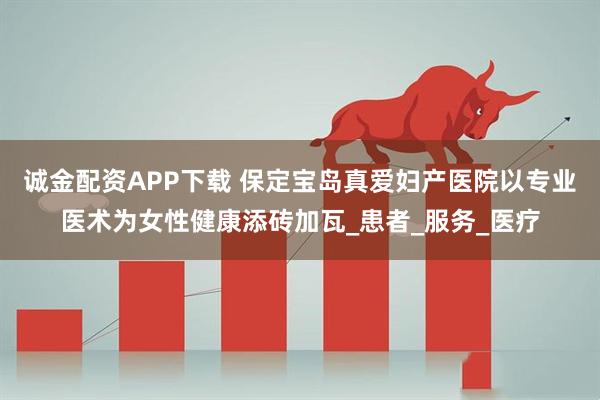 诚金配资APP下载 保定宝岛真爱妇产医院以专业医术为女性健康添砖加瓦_患者_服务_医疗
