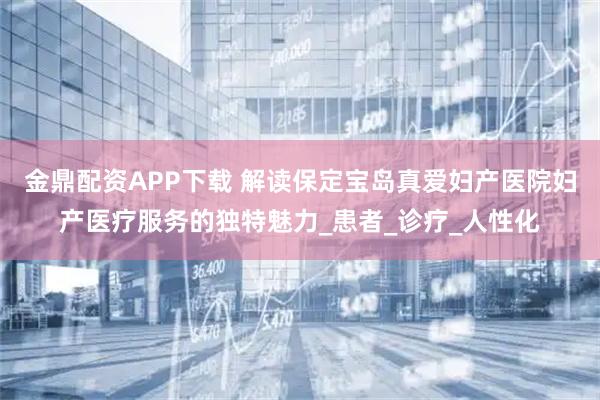 金鼎配资APP下载 解读保定宝岛真爱妇产医院妇产医疗服务的独特魅力_患者_诊疗_人性化