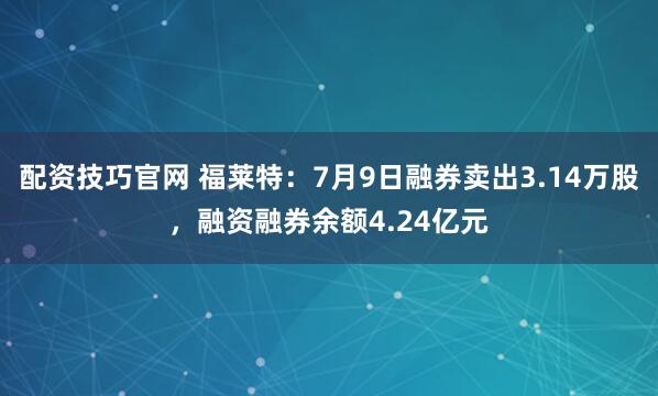 配资技巧官网 福莱特：7月9日融券卖出3.14万股，融资融券余额4.24亿元