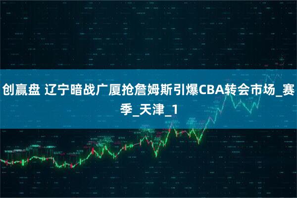 创赢盘 辽宁暗战广厦抢詹姆斯引爆CBA转会市场_赛季_天津_1