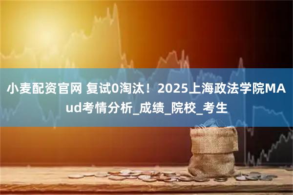 小麦配资官网 复试0淘汰！2025上海政法学院MAud考情分析_成绩_院校_考生