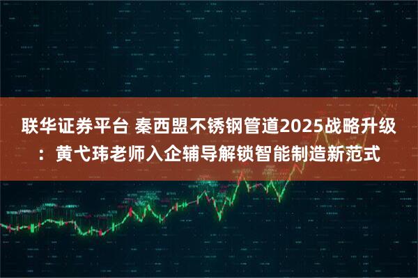 联华证券平台 秦西盟不锈钢管道2025战略升级：黄弋玮老师入企辅导解锁智能制造新范式