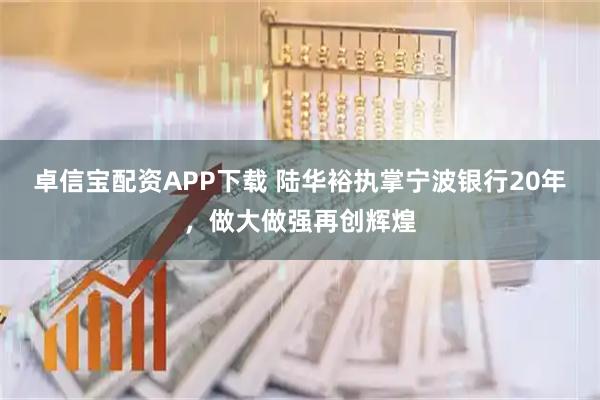 卓信宝配资APP下载 陆华裕执掌宁波银行20年，做大做强再创辉煌