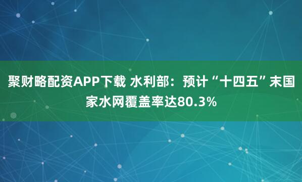 聚财略配资APP下载 水利部：预计“十四五”末国家水网覆盖率达80.3%