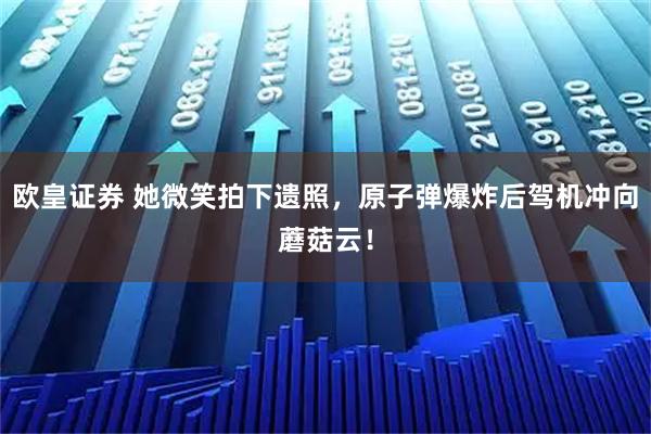 欧皇证券 她微笑拍下遗照，原子弹爆炸后驾机冲向蘑菇云！