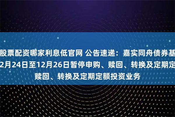 股票配资哪家利息低官网 公告速递：嘉实同舟债券基金2025年12月24日至12月26日暂停申购、赎回、转换及定期定额投资业务