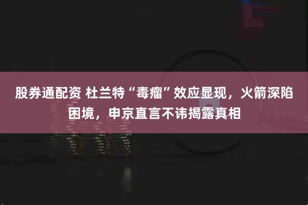 股券通配资 杜兰特“毒瘤”效应显现，火箭深陷困境，申京直言不讳揭露真相