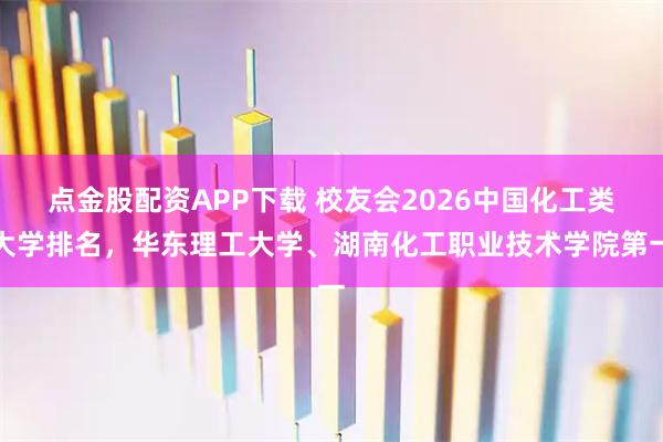 点金股配资APP下载 校友会2026中国化工类大学排名，华东理工大学、湖南化工职业技术学院第一