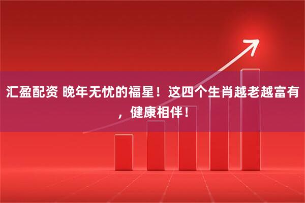 汇盈配资 晚年无忧的福星！这四个生肖越老越富有，健康相伴！