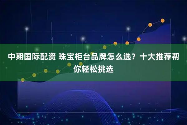 中期国际配资 珠宝柜台品牌怎么选？十大推荐帮你轻松挑选