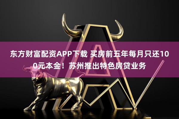 东方财富配资APP下载 买房前五年每月只还100元本金！苏州推出特色房贷业务