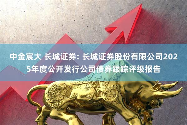 中金宸大 长城证券: 长城证券股份有限公司2025年度公开发行公司债券跟踪评级报告