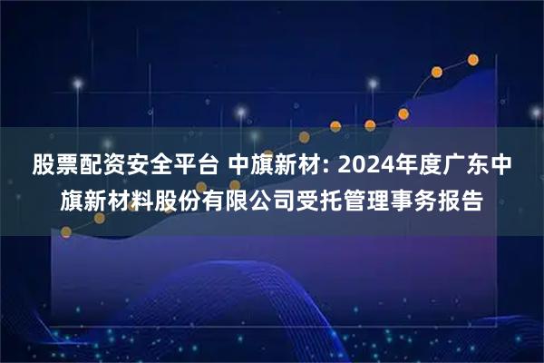 股票配资安全平台 中旗新材: 2024年度广东中旗新材料股份有限公司受托管理事务报告