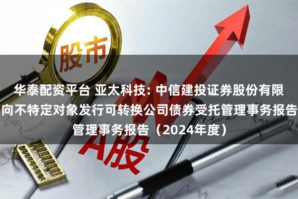 华泰配资平台 亚太科技: 中信建投证券股份有限公司关于公司向不特定对象发行可转换公司债券受托管理事务报告（2024年度）
