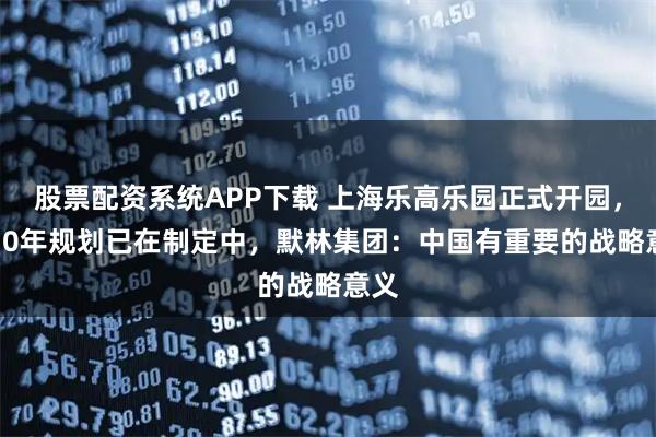 股票配资系统APP下载 上海乐高乐园正式开园，5-10年规划已在制定中，默林集团：中国有重要的战略意义