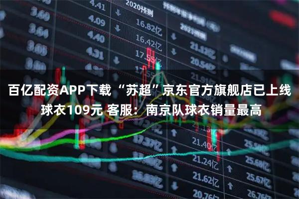 百亿配资APP下载 “苏超”京东官方旗舰店已上线 球衣109元 客服：南京队球衣销量最高