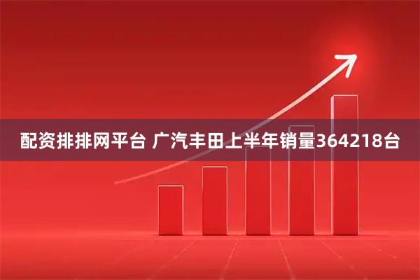 配资排排网平台 广汽丰田上半年销量364218台