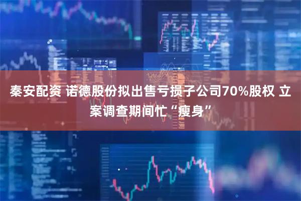 秦安配资 诺德股份拟出售亏损子公司70%股权 立案调查期间忙“瘦身”