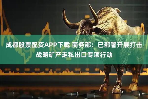 成都股票配资APP下载 商务部：已部署开展打击战略矿产走私出口专项行动