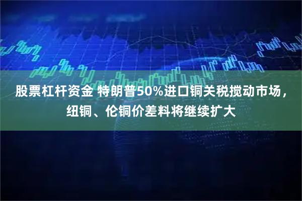 股票杠杆资金 特朗普50%进口铜关税搅动市场，纽铜、伦铜价差料将继续扩大