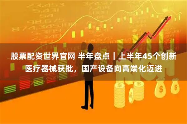 股票配资世界官网 半年盘点｜上半年45个创新医疗器械获批，国产设备向高端化迈进