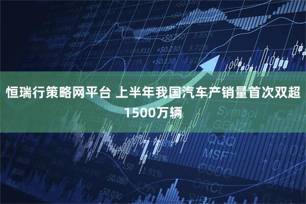 恒瑞行策略网平台 上半年我国汽车产销量首次双超1500万辆