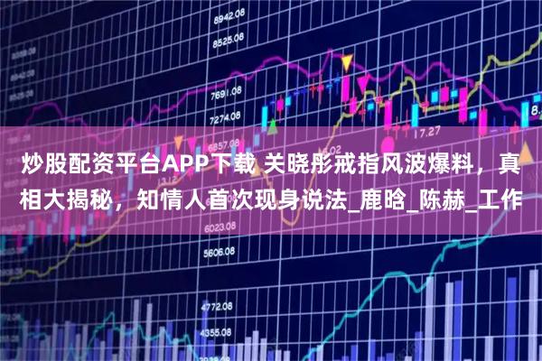 炒股配资平台APP下载 关晓彤戒指风波爆料，真相大揭秘，知情人首次现身说法_鹿晗_陈赫_工作