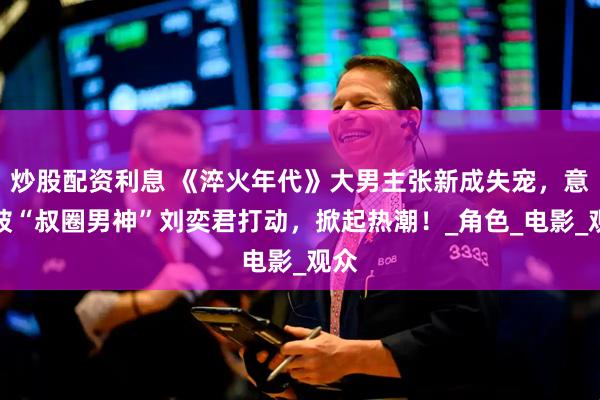 炒股配资利息 《淬火年代》大男主张新成失宠，意外被“叔圈男神”刘奕君打动，掀起热潮！_角色_电影_观众
