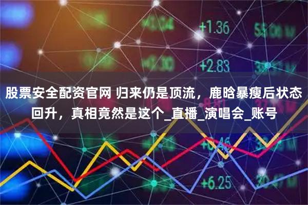 股票安全配资官网 归来仍是顶流，鹿晗暴瘦后状态回升，真相竟然是这个_直播_演唱会_账号