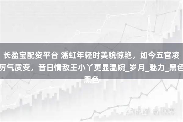 长盈宝配资平台 潘虹年轻时美貌惊艳，如今五官凌厉气质变，昔日情敌王小丫更显温婉_岁月_魅力_黑色