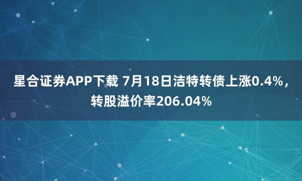 星合证券APP下载 7月18日洁特转债上涨0.4%，转股溢价率206.04%