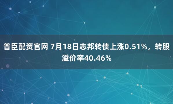 普臣配资官网 7月18日志邦转债上涨0.51%，转股溢价率40.46%