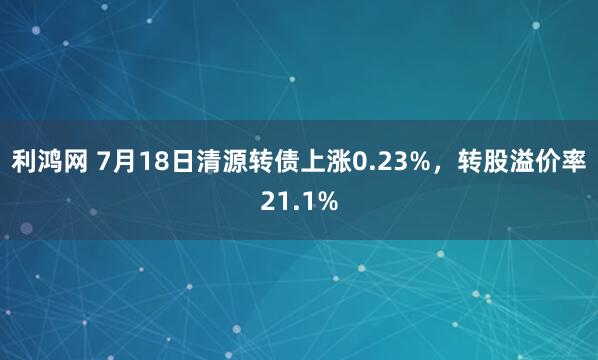 利鸿网 7月18日清源转债上涨0.23%，转股溢价率21.1%