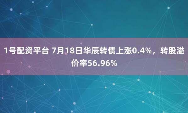 1号配资平台 7月18日华辰转债上涨0.4%，转股溢价率56.96%