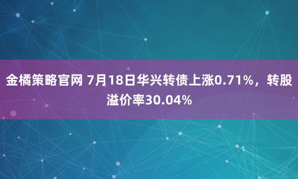金橘策略官网 7月18日华兴转债上涨0.71%，转股溢价率30.04%
