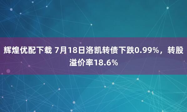 辉煌优配下载 7月18日洛凯转债下跌0.99%，转股溢价率18.6%