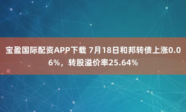 宝盈国际配资APP下载 7月18日和邦转债上涨0.06%，转股溢价率25.64%