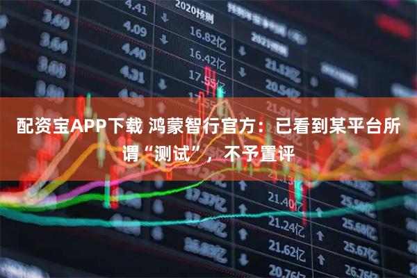 配资宝APP下载 鸿蒙智行官方：已看到某平台所谓“测试”，不予置评