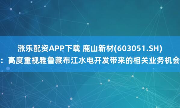涨乐配资APP下载 鹿山新材(603051.SH)：高度重视雅鲁藏布江水电开发带来的相关业务机会
