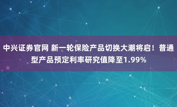 中兴证券官网 新一轮保险产品切换大潮将启！普通型产品预定利率研究值降至1.99%
