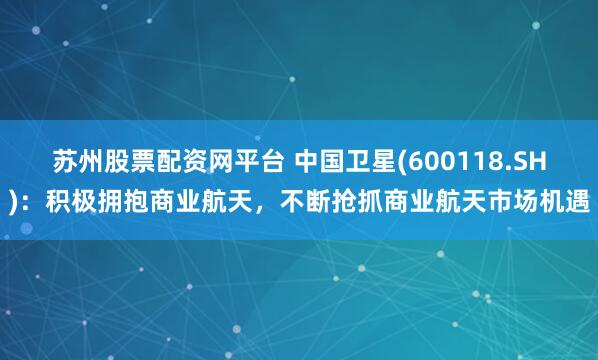 苏州股票配资网平台 中国卫星(600118.SH)：积极拥抱商业航天，不断抢抓商业航天市场机遇