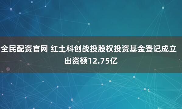 全民配资官网 红土科创战投股权投资基金登记成立  出资额12.75亿