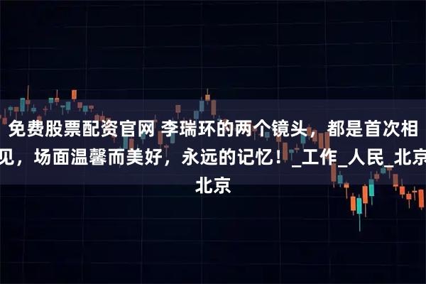 免费股票配资官网 李瑞环的两个镜头，都是首次相见，场面温馨而美好，永远的记忆！_工作_人民_北京