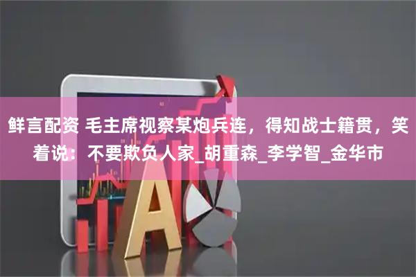 鲜言配资 毛主席视察某炮兵连，得知战士籍贯，笑着说：不要欺负人家_胡重森_李学智_金华市